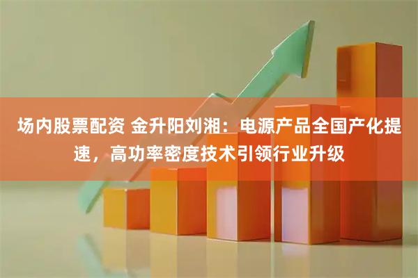 场内股票配资 金升阳刘湘：电源产品全国产化提速，高功率密度技术引领行业升级