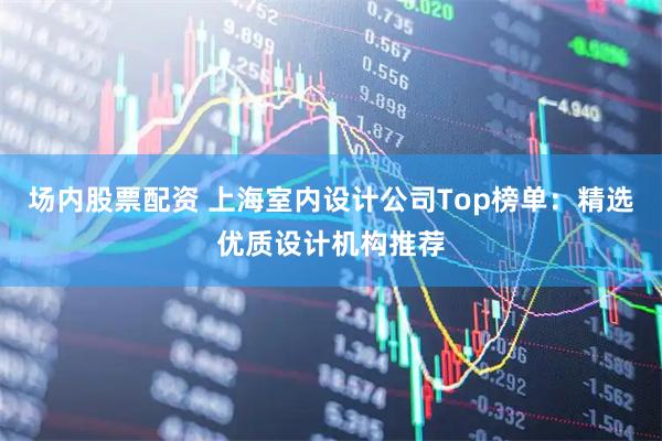 场内股票配资 上海室内设计公司Top榜单：精选优质设计机构推荐