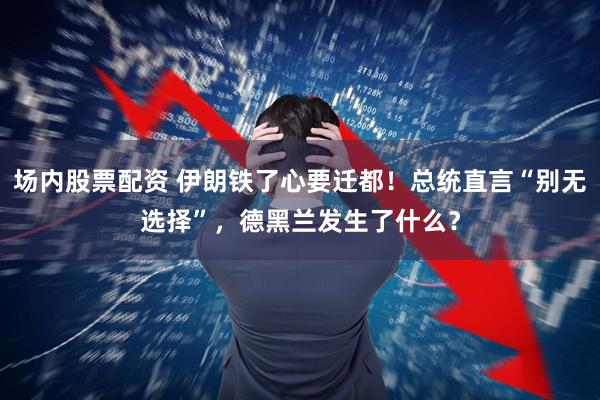 场内股票配资 伊朗铁了心要迁都！总统直言“别无选择”，德黑兰发生了什么？