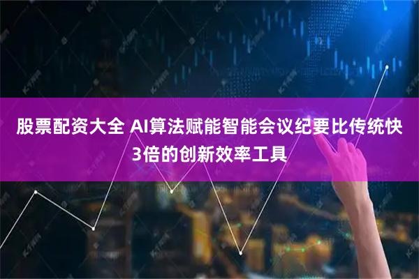 股票配资大全 AI算法赋能智能会议纪要比传统快3倍的创新效率工具