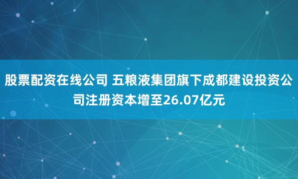 股票配资在线公司 五粮液集团旗下成都建设投资公司注册资本增至26.07亿元