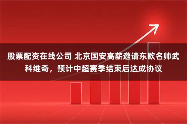 股票配资在线公司 北京国安高薪邀请东欧名帅武科维奇，预计中超赛季结束后达成协议