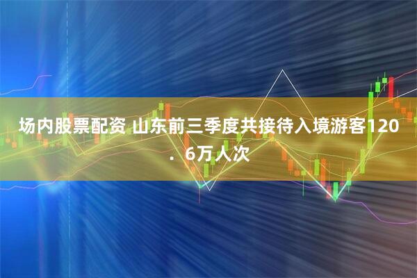 场内股票配资 山东前三季度共接待入境游客120．6万人次