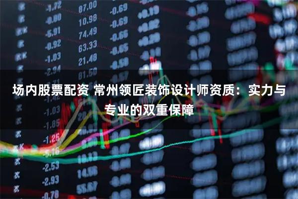 场内股票配资 常州领匠装饰设计师资质：实力与专业的双重保障