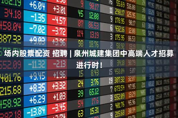 场内股票配资 招聘 | 泉州城建集团中高端人才招募进行时！