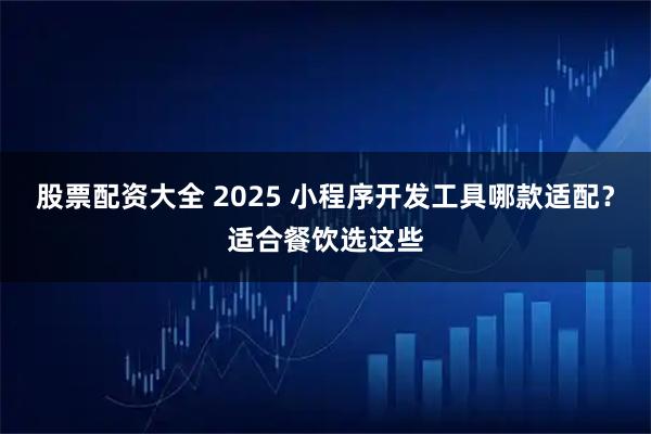 股票配资大全 2025 小程序开发工具哪款适配？适合餐饮选这些