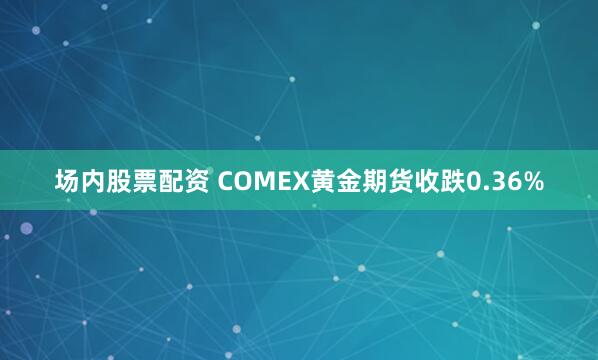 场内股票配资 COMEX黄金期货收跌0.36%