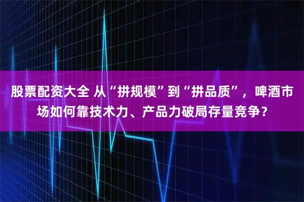 股票配资大全 从“拼规模”到“拼品质”，啤酒市场如何靠技术力、产品力破局存量竞争？
