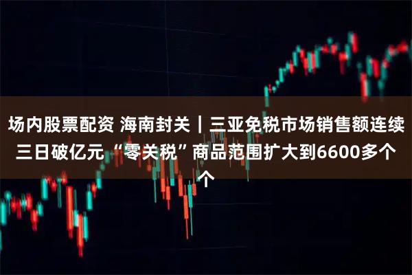 场内股票配资 海南封关｜三亚免税市场销售额连续三日破亿元 “零关税”商品范围扩大到6600多个