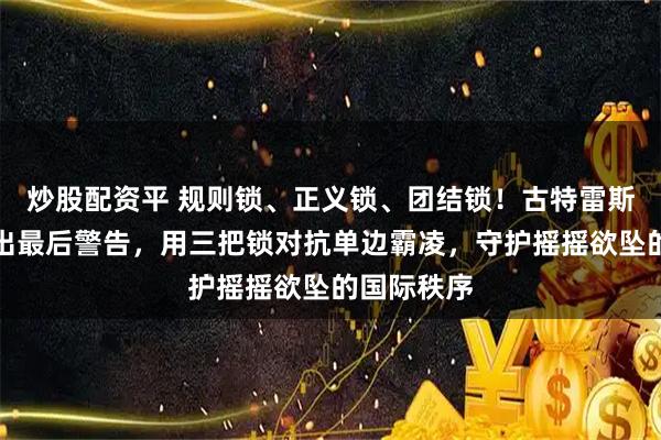 炒股配资平 规则锁、正义锁、团结锁！古特雷斯离职前发出最后警告，用三把锁对抗单边霸凌，守护摇摇欲坠的国际秩序
