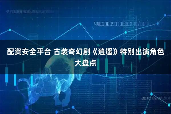 配资安全平台 古装奇幻剧《逍遥》特别出演角色大盘点