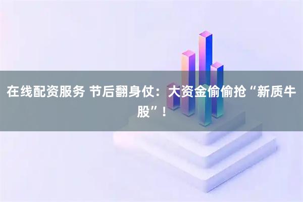 在线配资服务 节后翻身仗：大资金偷偷抢“新质牛股”！