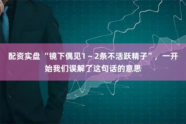 配资实盘 “镜下偶见1～2条不活跃精子”，一开始我们误解了这句话的意思